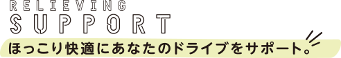 RELIEVING SUPPORT ほっこり快適にあなたのドライブをサポート。